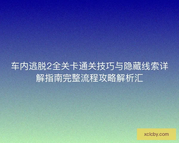 车内逃脱2全关卡通关技巧与隐藏线索详解指南完整流程攻略解析汇