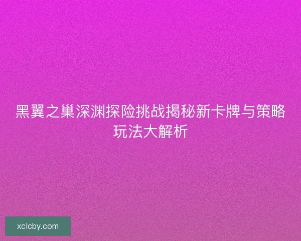 黑翼之巢深渊探险挑战揭秘新卡牌与策略玩法大解析
