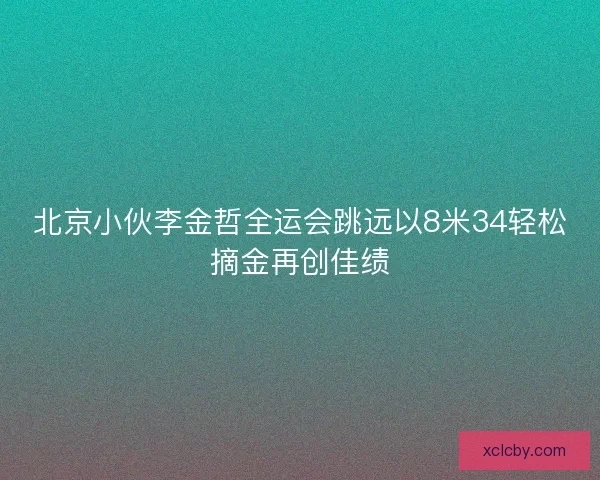 北京小伙李金哲全运会跳远以8米34轻松摘金再创佳绩