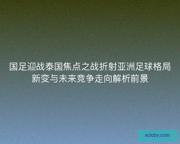 国足迎战泰国焦点之战折射亚洲足球格局新变与未来竞争走向解析前景