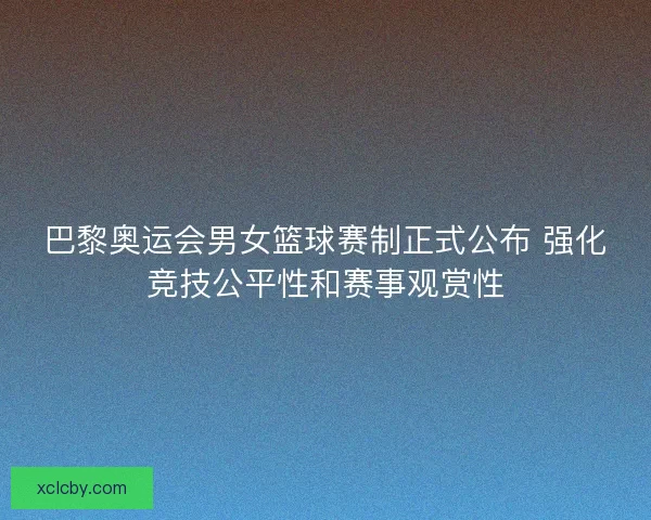 巴黎奥运会男女篮球赛制正式公布 强化竞技公平性和赛事观赏性 巴黎奥运会男女篮球赛制正式公布 强化竞技公平性和赛事观赏性