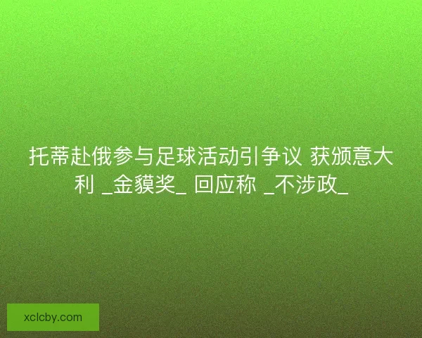 托蒂赴俄参与足球活动引争议 获颁意大利 _金貘奖_ 回应称 _不涉政_