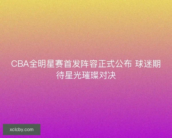 CBA全明星赛首发阵容正式公布 球迷期待星光璀璨对决