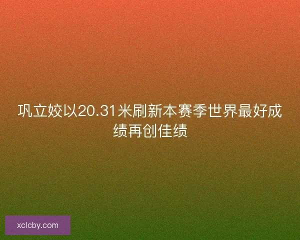 巩立姣以20.31米刷新本赛季世界最好成绩再创佳绩