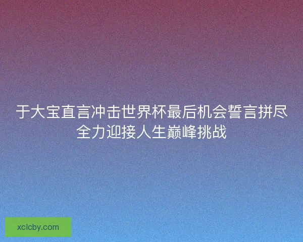于大宝直言冲击世界杯最后机会誓言拼尽全力迎接人生巅峰挑战 于大宝直言冲击世界杯最后机会誓言拼尽全力迎接人生巅峰挑战