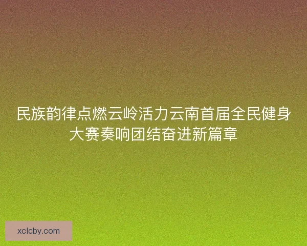民族韵律点燃云岭活力云南首届全民健身大赛奏响团结奋进新篇章 民族韵律点燃云岭活力云南首届全民健身大赛奏响团结奋进新篇章
