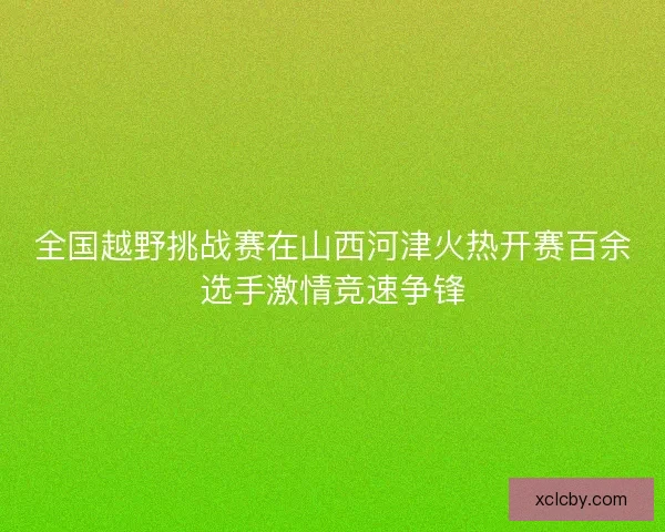 全国越野挑战赛在山西河津火热开赛百余选手激情竞速争锋 全国越野挑战赛在山西河津火热开赛百余选手激情竞速争锋