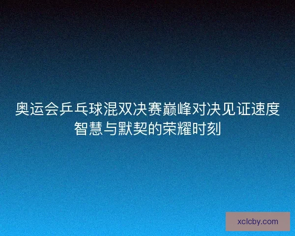奥运会乒乓球混双决赛巅峰对决见证速度智慧与默契的荣耀时刻