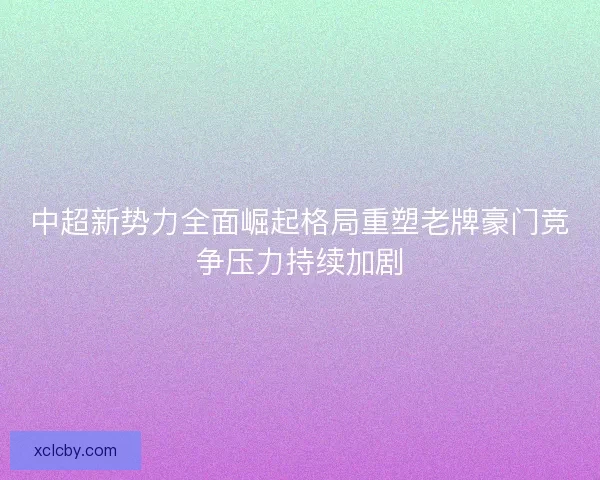 中超新势力全面崛起格局重塑老牌豪门竞争压力持续加剧