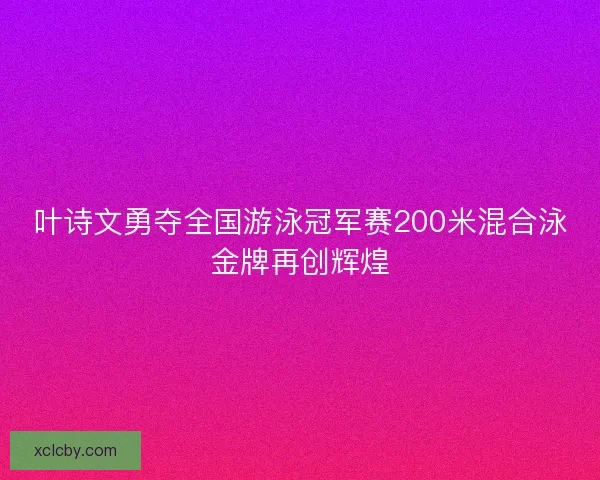 叶诗文勇夺全国游泳冠军赛200米混合泳金牌再创辉煌
