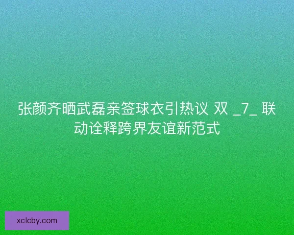 张颜齐晒武磊亲签球衣引热议 双 _7_ 联动诠释跨界友谊新范式