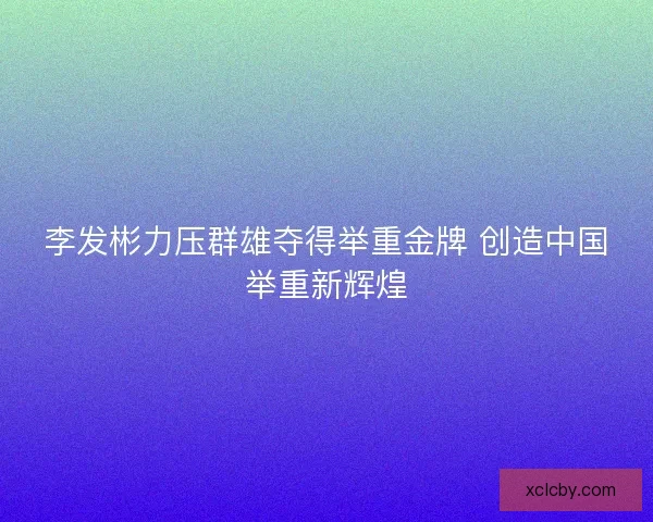 李发彬力压群雄夺得举重金牌 创造中国举重新辉煌