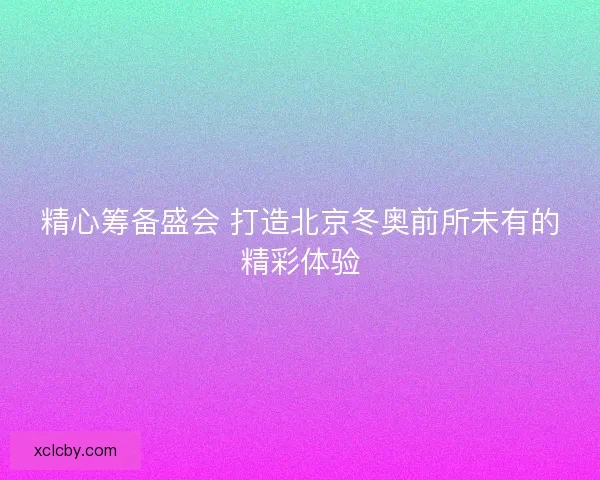 精心筹备盛会 打造北京冬奥前所未有的精彩体验