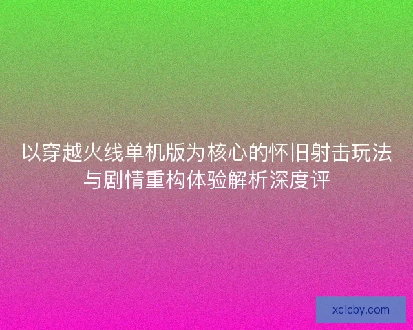 以穿越火线单机版为核心的怀旧射击玩法与剧情重构体验解析深度评 以穿越火线单机版为核心的怀旧射击玩法与剧情重构体验解析深度评