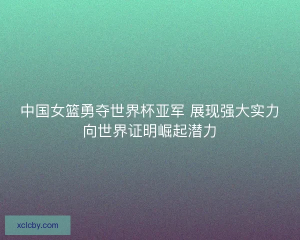 中国女篮勇夺世界杯亚军 展现强大实力向世界证明崛起潜力