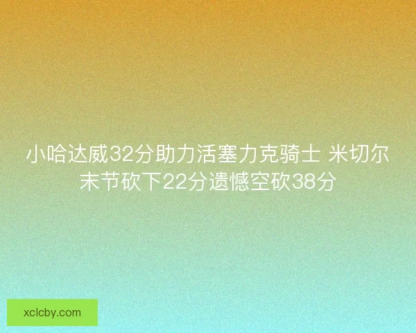 小哈达威32分助力活塞力克骑士 米切尔末节砍下22分遗憾空砍38分 小哈达威32分助力活塞力克骑士 米切尔末节砍下22分遗憾空砍38分