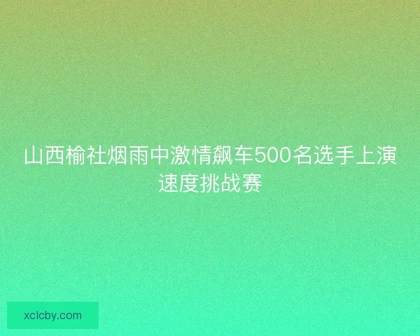 山西榆社烟雨中激情飙车500名选手上演速度挑战赛 山西榆社烟雨中激情飙车500名选手上演速度挑战赛