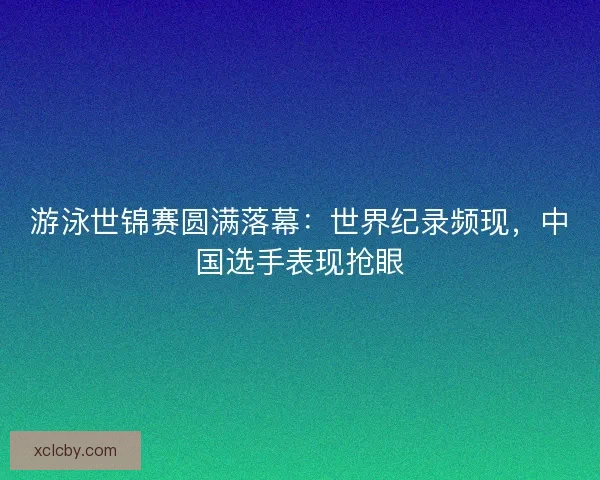 游泳世锦赛圆满落幕：世界纪录频现，中国选手表现抢眼