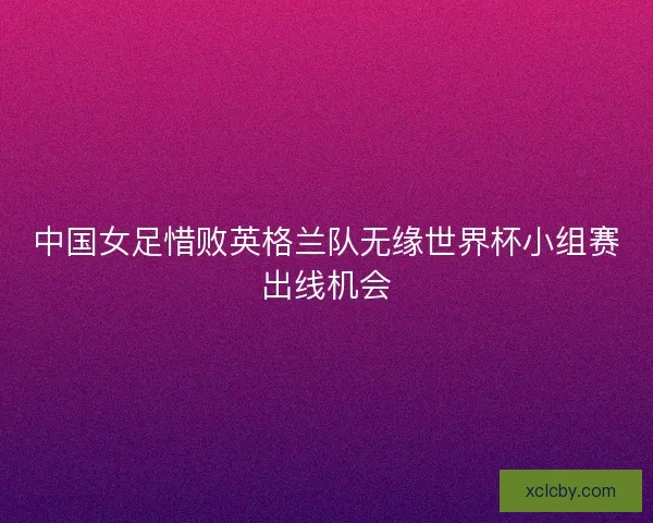 中国女足惜败英格兰队无缘世界杯小组赛出线机会