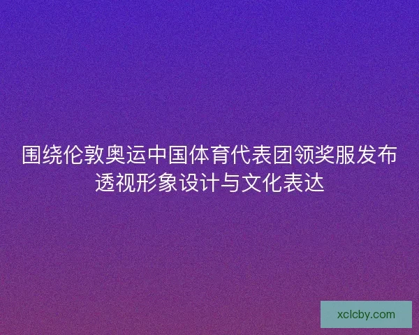 围绕伦敦奥运中国体育代表团领奖服发布透视形象设计与文化表达