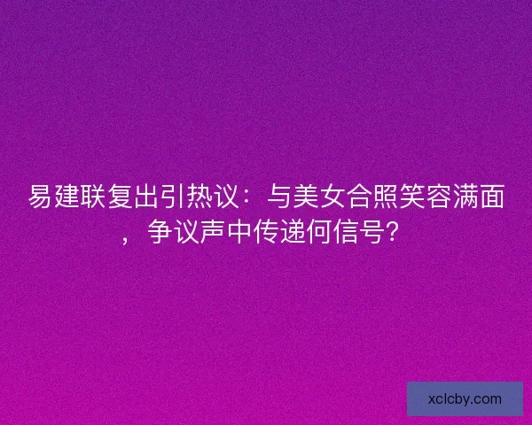 易建联复出引热议：与美女合照笑容满面，争议声中传递何信号？