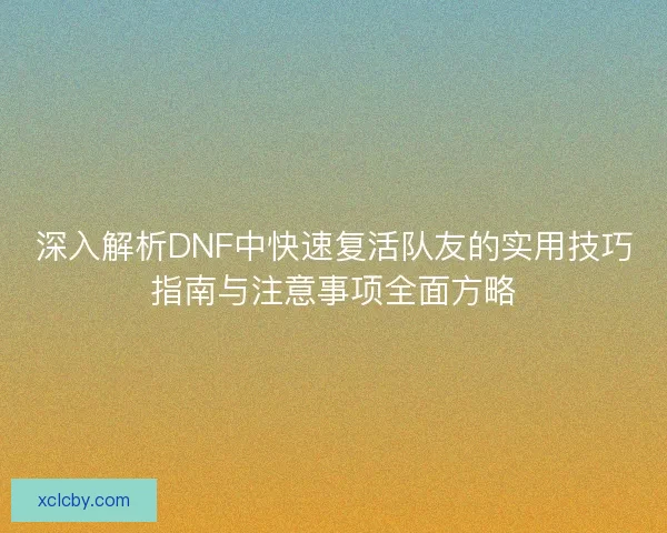深入解析DNF中快速复活队友的实用技巧指南与注意事项全面方略