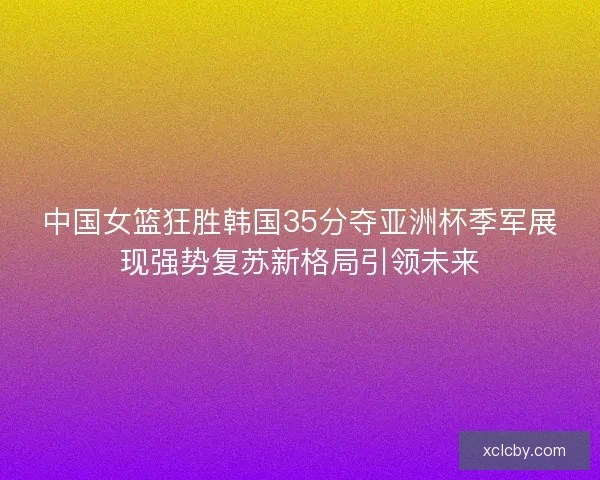 中国女篮狂胜韩国35分夺亚洲杯季军展现强势复苏新格局引领未来