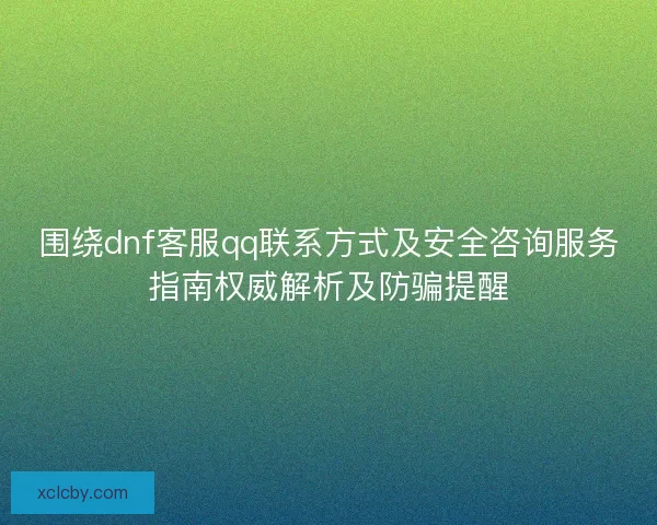 围绕dnf客服qq联系方式及安全咨询服务指南权威解析及防骗提醒