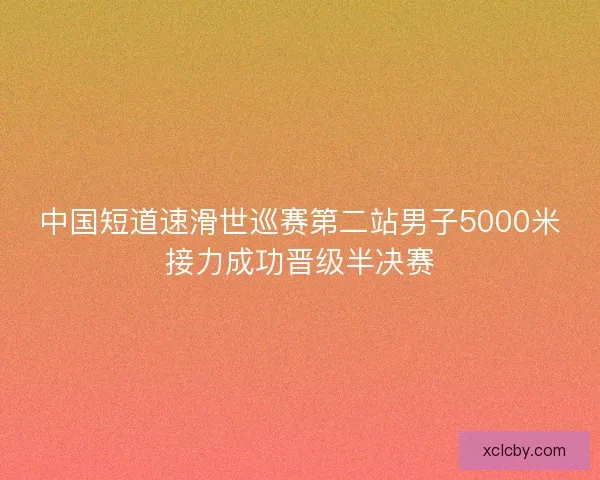中国短道速滑世巡赛第二站男子5000米接力成功晋级半决赛 中国短道速滑世巡赛第二站男子5000米接力成功晋级半决赛