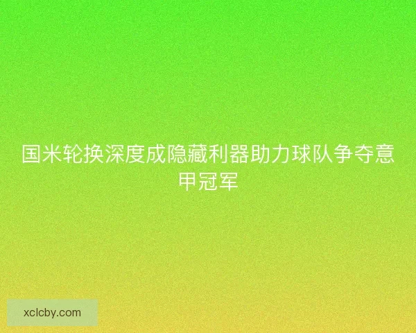 国米轮换深度成隐藏利器助力球队争夺意甲冠军 国米轮换深度成隐藏利器助力球队争夺意甲冠军