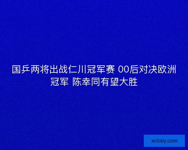 国乒两将出战仁川冠军赛 00后对决欧洲冠军 陈幸同有望大胜