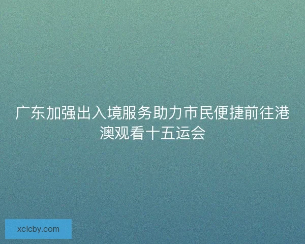 广东加强出入境服务助力市民便捷前往港澳观看十五运会 广东加强出入境服务助力市民便捷前往港澳观看十五运会
