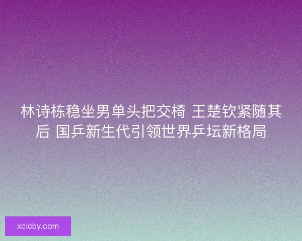 林诗栋稳坐男单头把交椅 王楚钦紧随其后 国乒新生代引领世界乒坛新格局