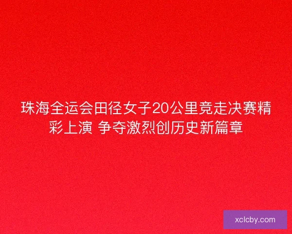 珠海全运会田径女子20公里竞走决赛精彩上演 争夺激烈创历史新篇章